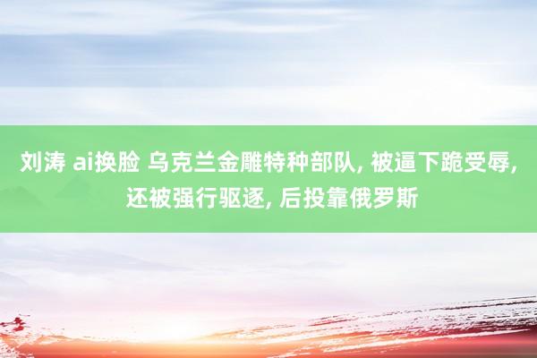 刘涛 ai换脸 乌克兰金雕特种部队, 被逼下跪受辱, 还被强行驱逐, 后投靠俄罗斯