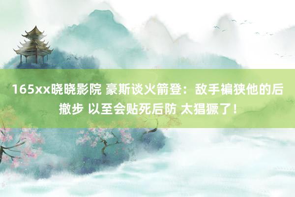 165xx晓晓影院 豪斯谈火箭登：敌手褊狭他的后撤步 以至会贴死后防 太猖獗了！