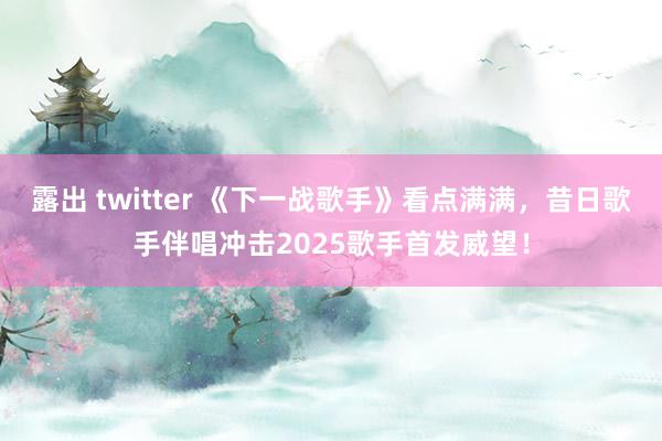 露出 twitter 《下一战歌手》看点满满，昔日歌手伴唱冲击2025歌手首发威望！