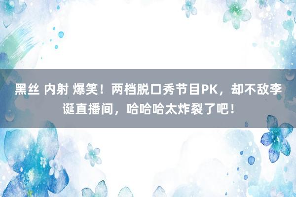 黑丝 内射 爆笑！两档脱口秀节目PK，却不敌李诞直播间，哈哈哈太炸裂了吧！