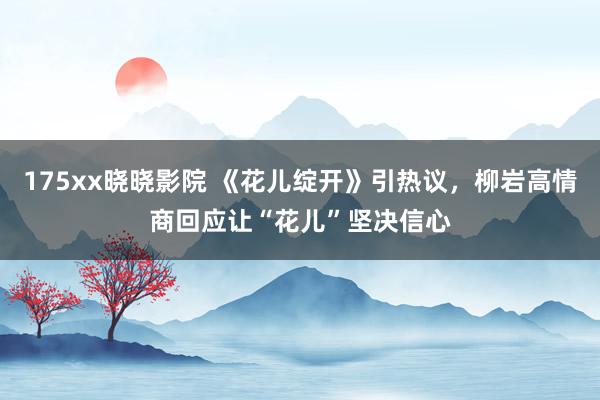 175xx晓晓影院 《花儿绽开》引热议，柳岩高情商回应让“花儿”坚决信心