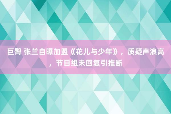 巨臀 张兰自曝加盟《花儿与少年》，质疑声浪高，节目组未回复引推断