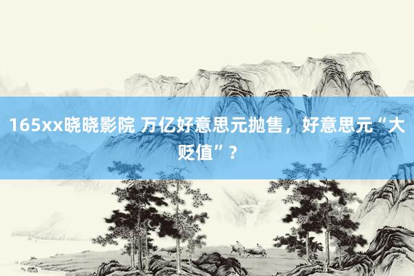 165xx晓晓影院 万亿好意思元抛售，好意思元“大贬值”？