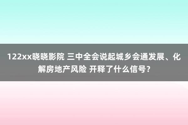 122xx晓晓影院 三中全会说起城乡会通发展、化解房地产风险 开释了什么信号？