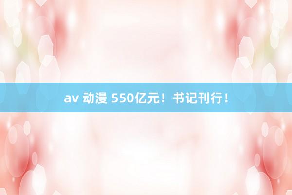 av 动漫 550亿元！书记刊行！