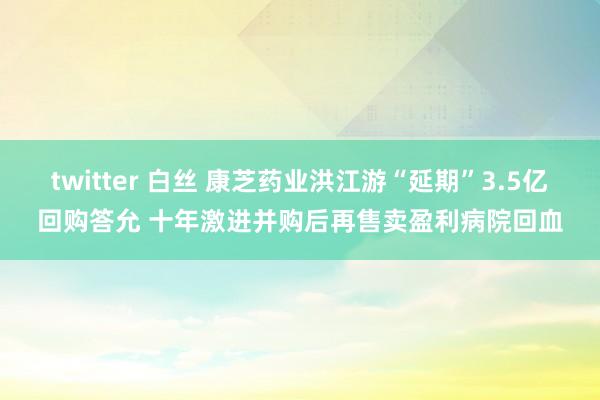 twitter 白丝 康芝药业洪江游“延期”3.5亿回购答允 十年激进并购后再售卖盈利病院回血