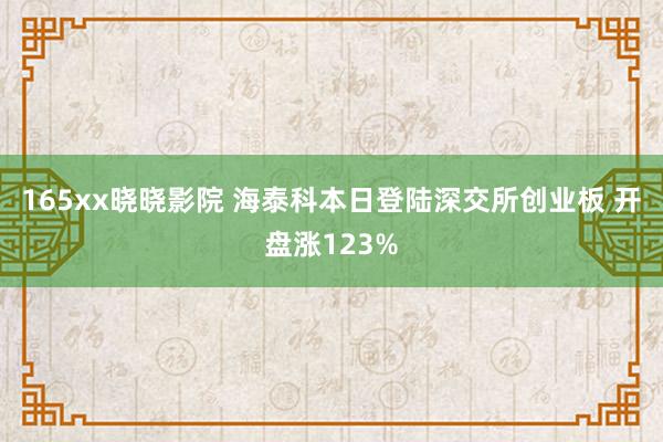 165xx晓晓影院 海泰科本日登陆深交所创业板 开盘涨123%