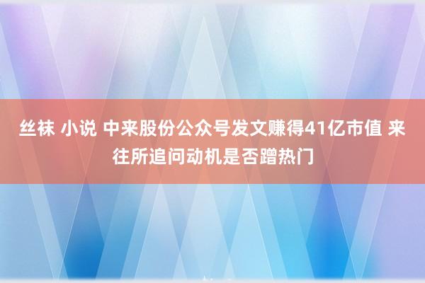 丝袜 小说 中来股份公众号发文赚得41亿市值 来往所追问动机是否蹭热门