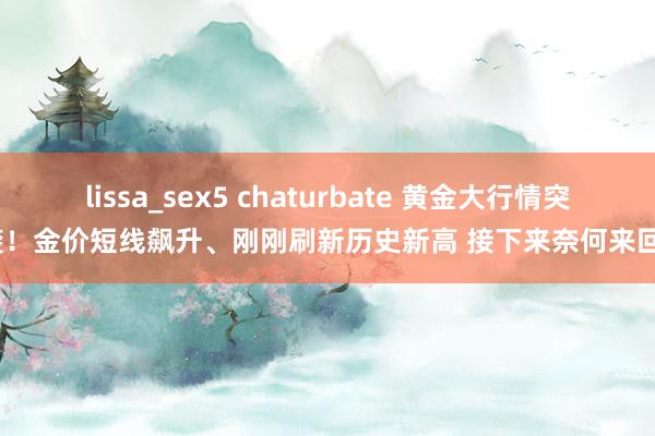 lissa_sex5 chaturbate 黄金大行情突袭！金价短线飙升、刚刚刷新历史新高 接下来奈何来回？