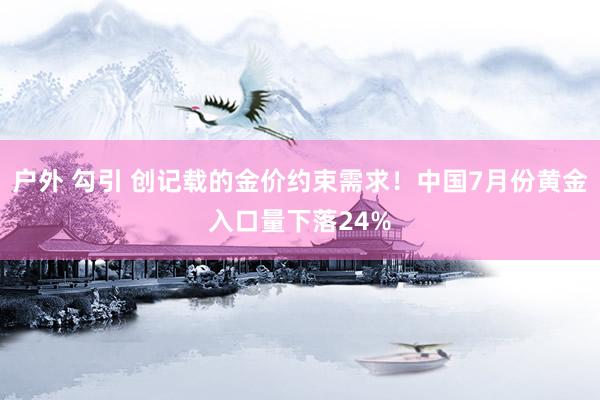 户外 勾引 创记载的金价约束需求！中国7月份黄金入口量下落24%