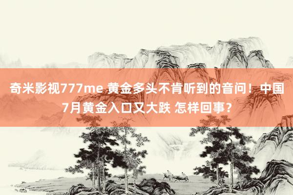 奇米影视777me 黄金多头不肯听到的音问！中国7月黄金入口又大跌 怎样回事？