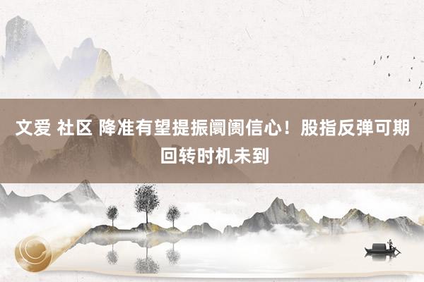 文爱 社区 降准有望提振阛阓信心！股指反弹可期 回转时机未到