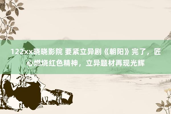 122xx晓晓影院 要紧立异剧《朝阳》完了，匠心燃烧红色精神，立异题材再现光辉