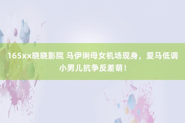 165xx晓晓影院 马伊琍母女机场现身，爱马低调小男儿抗争反差萌！