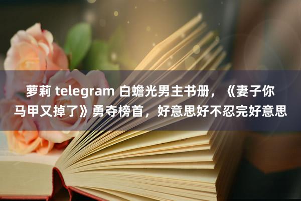 萝莉 telegram 白蟾光男主书册，《妻子你马甲又掉了》勇夺榜首，好意思好不忍完好意思