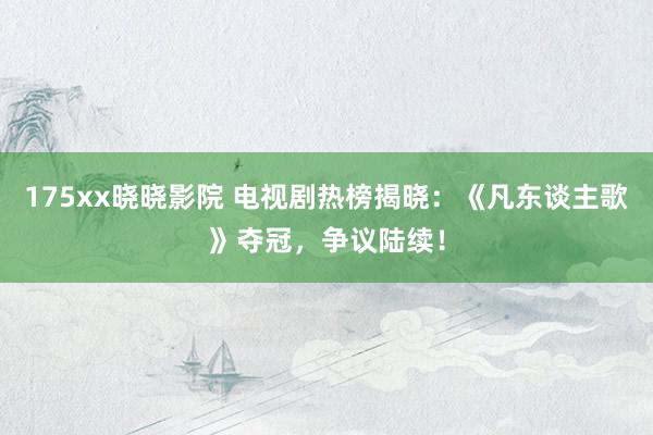 175xx晓晓影院 电视剧热榜揭晓：《凡东谈主歌》夺冠，争议陆续！