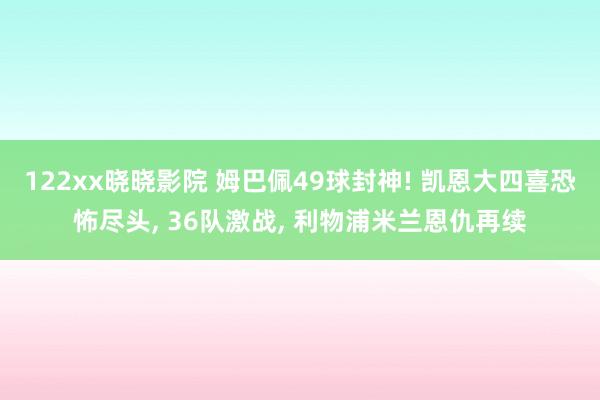 122xx晓晓影院 姆巴佩49球封神! 凯恩大四喜恐怖尽头, 36队激战, 利物浦米兰恩仇再续