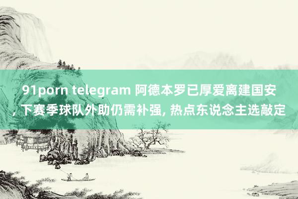 91porn telegram 阿德本罗已厚爱离建国安， 下赛季球队外助仍需补强， 热点东说念主选敲定