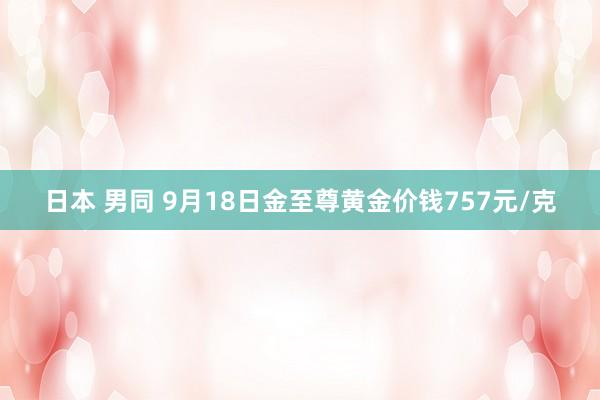 日本 男同 9月18日金至尊黄金价钱757元/克