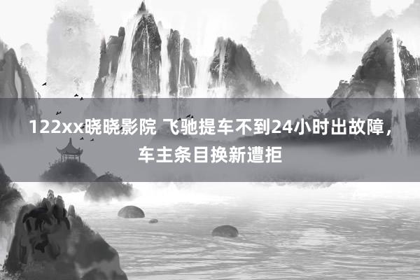 122xx晓晓影院 飞驰提车不到24小时出故障，车主条目换新遭拒