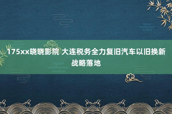 175xx晓晓影院 大连税务全力复旧汽车以旧换新战略落地