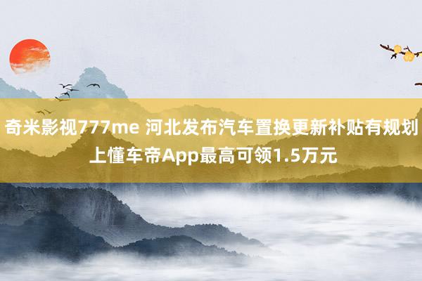 奇米影视777me 河北发布汽车置换更新补贴有规划 上懂车帝App最高可领1.5万元