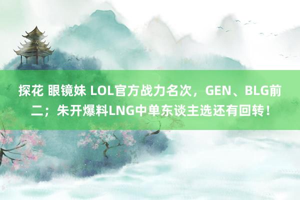 探花 眼镜妹 LOL官方战力名次，GEN、BLG前二；朱开爆料LNG中单东谈主选还有回转！