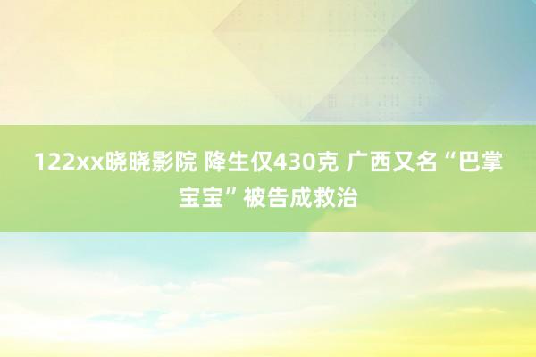 122xx晓晓影院 降生仅430克 广西又名“巴掌宝宝”被告成救治