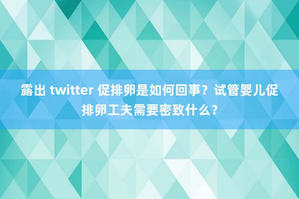 露出 twitter 促排卵是如何回事？试管婴儿促排卵工夫需要密致什么？