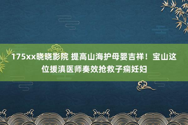 175xx晓晓影院 提高山海护母婴吉祥！宝山这位援滇医师奏效抢救子痫妊妇