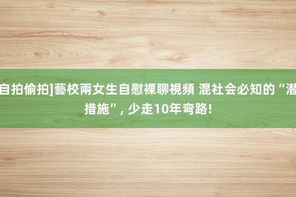 自拍偷拍]藝校兩女生自慰裸聊視頻 混社会必知的“潜措施”, 少走10年弯路!