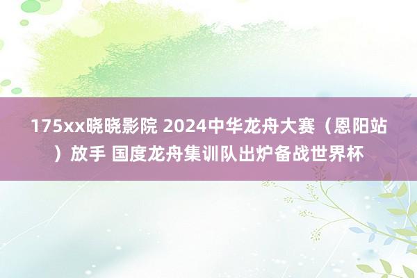 175xx晓晓影院 2024中华龙舟大赛（恩阳站）放手 国度龙舟集训队出炉备战世界杯