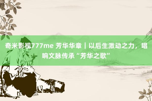 奇米影视777me 芳华华章｜以后生激动之力，唱响文脉传承“芳华之歌”