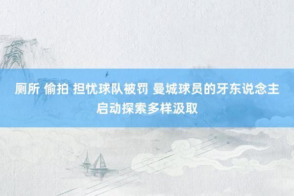 厕所 偷拍 担忧球队被罚 曼城球员的牙东说念主启动探索多样汲取