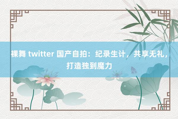 裸舞 twitter 国产自拍：纪录生计，共享无礼，打造独到魔力