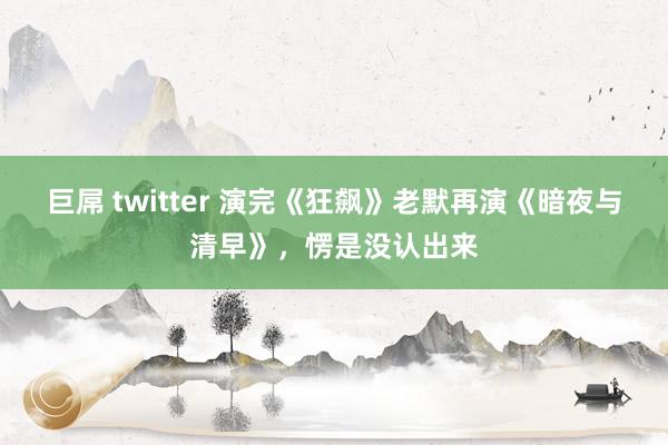 巨屌 twitter 演完《狂飙》老默再演《暗夜与清早》，愣是没认出来