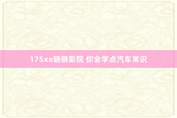 175xx晓晓影院 你会学点汽车常识