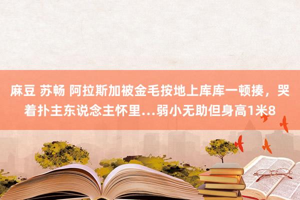 麻豆 苏畅 阿拉斯加被金毛按地上库库一顿揍，哭着扑主东说念主怀里…弱小无助但身高1米8