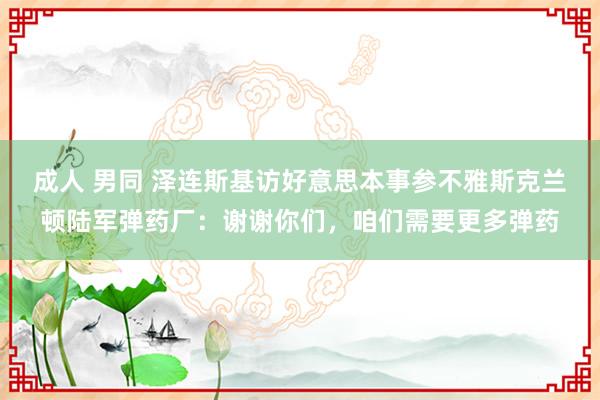 成人 男同 泽连斯基访好意思本事参不雅斯克兰顿陆军弹药厂：谢谢你们，咱们需要更多弹药