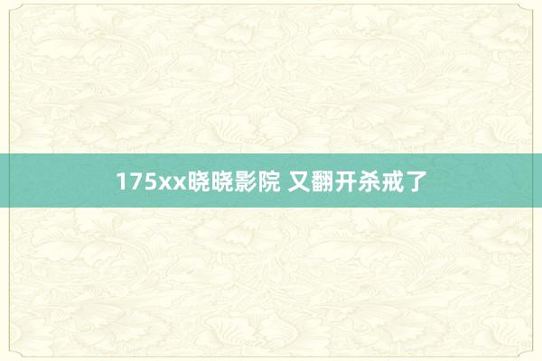 175xx晓晓影院 又翻开杀戒了