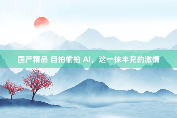 国产精品 自拍偷拍 AI，这一抹丰充的激情