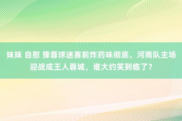 妹妹 自慰 豫蓉球迷赛前炸药味彻底，河南队主场迎战成王人蓉城，谁大约笑到临了？