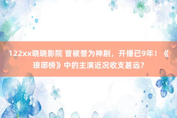 122xx晓晓影院 曾被誉为神剧，开播已9年！《琅琊榜》中的主演近况收支甚远？