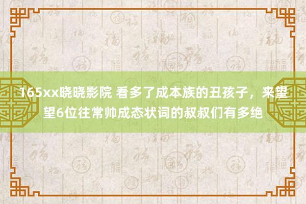 165xx晓晓影院 看多了成本族的丑孩子，来望望6位往常帅成态状词的叔叔们有多绝