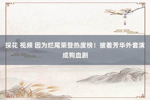 探花 视频 因为烂尾荣登热度榜！披着芳华外套演成狗血剧