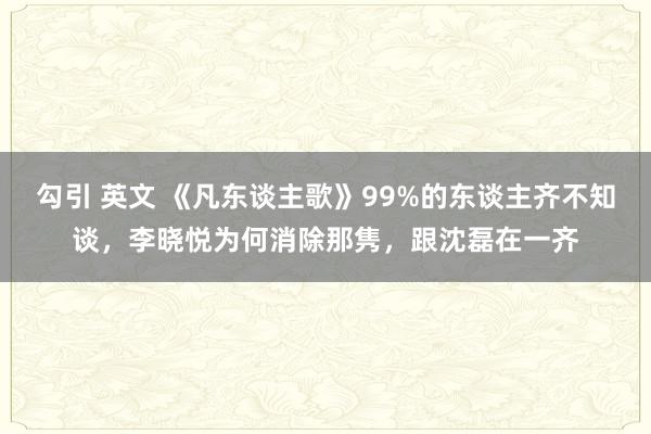 勾引 英文 《凡东谈主歌》99%的东谈主齐不知谈，李晓悦为何消除那隽，跟沈磊在一齐