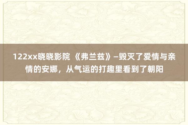 122xx晓晓影院 《弗兰兹》—毁灭了爱情与亲情的安娜，从气运的打趣里看到了朝阳