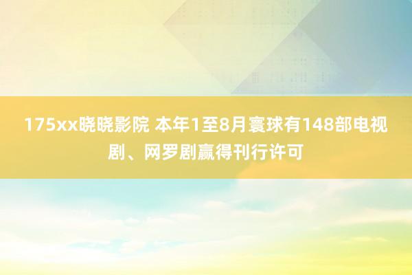 175xx晓晓影院 本年1至8月寰球有148部电视剧、网罗剧赢得刊行许可