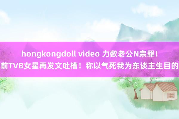 hongkongdoll video 力数老公N宗罪！前TVB女星再发文吐槽！称以气死我为东谈主生目的