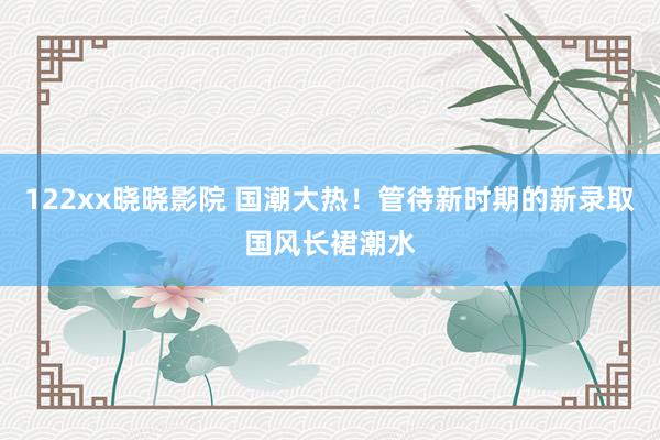 122xx晓晓影院 国潮大热！管待新时期的新录取国风长裙潮水